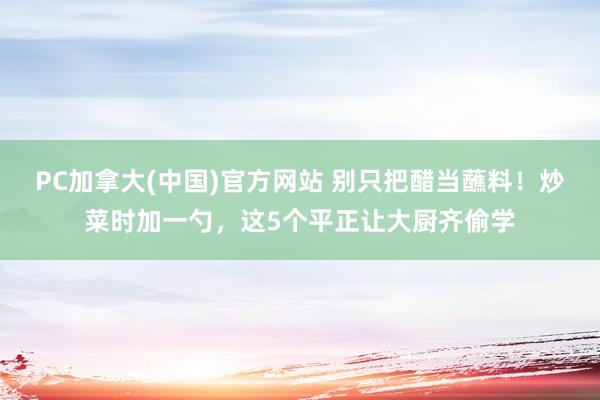 PC加拿大(中国)官方网站 别只把醋当蘸料！炒菜时加一勺，这5个平正让大厨齐偷学