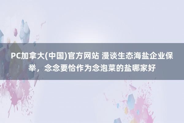 PC加拿大(中国)官方网站 漫谈生态海盐企业保举，念念要恰作为念泡菜的盐哪家好