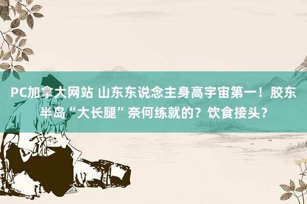 PC加拿大网站 山东东说念主身高宇宙第一！胶东半岛“大长腿”奈何练就的？饮食接头？