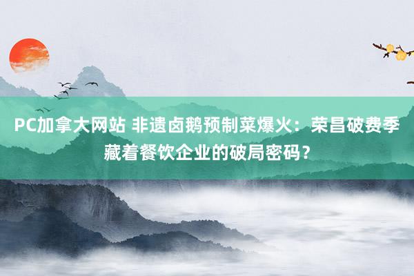 PC加拿大网站 非遗卤鹅预制菜爆火：荣昌破费季藏着餐饮企业的破局密码？