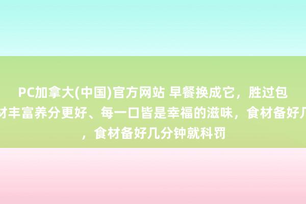 PC加拿大(中国)官方网站 早餐换成它，胜过包子面条！食材丰富养分更好、每一口皆是幸福的滋味，食材备好几分钟就科罚