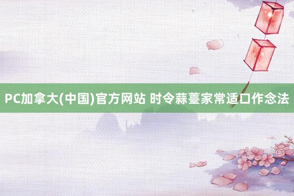 PC加拿大(中国)官方网站 时令蒜薹家常适口作念法