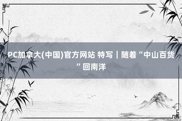PC加拿大(中国)官方网站 特写｜随着“中山百货”回南洋
