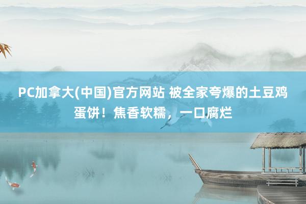 PC加拿大(中国)官方网站 被全家夸爆的土豆鸡蛋饼！焦香软糯，一口腐烂