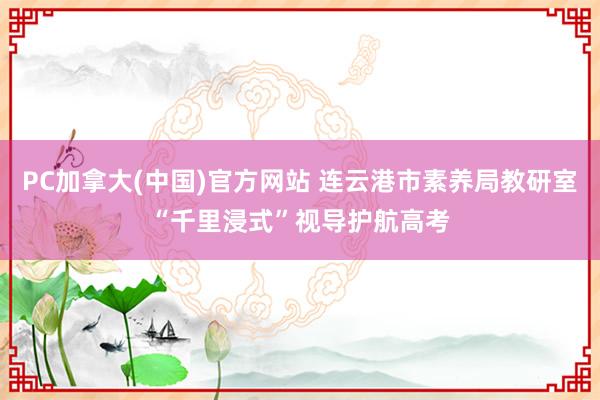 PC加拿大(中国)官方网站 连云港市素养局教研室“千里浸式”视导护航高考