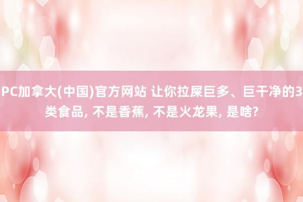 PC加拿大(中国)官方网站 让你拉屎巨多、巨干净的3类食品， 不是香蕉， 不是火龙果， 是啥?