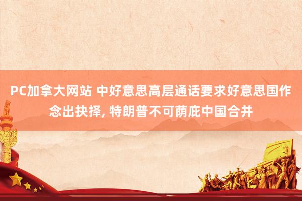 PC加拿大网站 中好意思高层通话要求好意思国作念出抉择， 特朗普不可荫庇中国合并