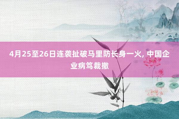 4月25至26日连袭扯破马里防长身一火， 中国企业病笃裁撤