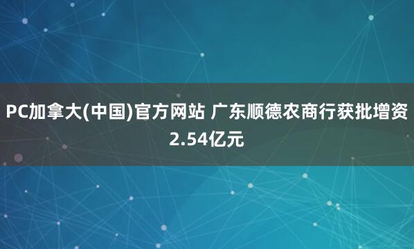 PC加拿大(中国)官方网站 广东顺德农商行获批增资2.54亿元