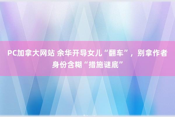 PC加拿大网站 余华开导女儿“翻车”，别拿作者身份含糊“措施谜底”