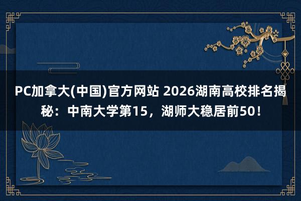 PC加拿大(中国)官方网站 2026湖南高校排名揭秘：中南大学第15，湖师大稳居前50！