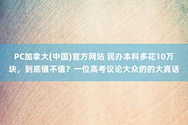 PC加拿大(中国)官方网站 民办本科多花10万块，到底值不值？一位高考议论大众的的大真话
