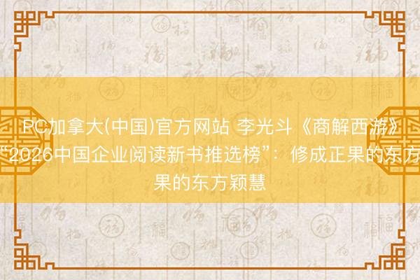 PC加拿大(中国)官方网站 李光斗《商解西游》荣登“2026中国企业阅读新书推选榜”：修成正果的东方颖慧