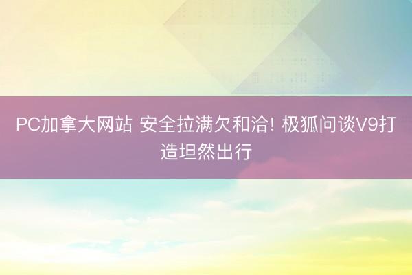 PC加拿大网站 安全拉满欠和洽! 极狐问谈V9打造坦然出行