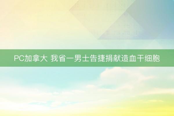 PC加拿大 我省一男士告捷捐献造血干细胞