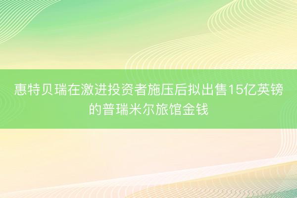 惠特贝瑞在激进投资者施压后拟出售15亿英镑的普瑞米尔旅馆金钱