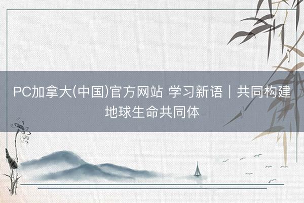 PC加拿大(中国)官方网站 学习新语｜共同构建地球生命共同体
