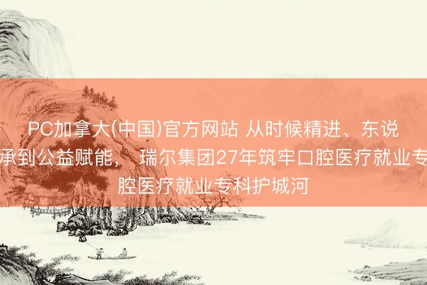 PC加拿大(中国)官方网站 从时候精进、东说念主才传承到公益赋能， 瑞尔集团27年筑牢口腔医疗就业专科护城河