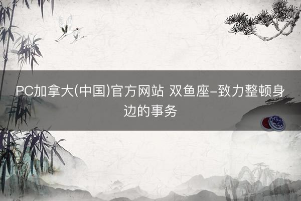 PC加拿大(中国)官方网站 双鱼座-致力整顿身边的事务